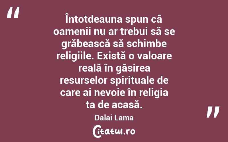 Întotdeauna spun că oamenii nu ar trebui să se grăbească să schimbe religiile. Există o valoare reală în găsirea resurselor spirituale de care ai nevoie în religia ta de acasă. Dalai Lama
