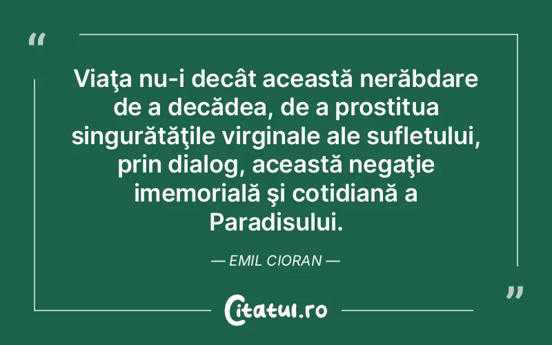 Viaţa nu-i decât această nerăbdare de a decădea, de a prostitua singurătăţile virginale ale sufletului, prin dialog, această negaţie imemorială şi cotidiană a Paradisului. Emil Cioran