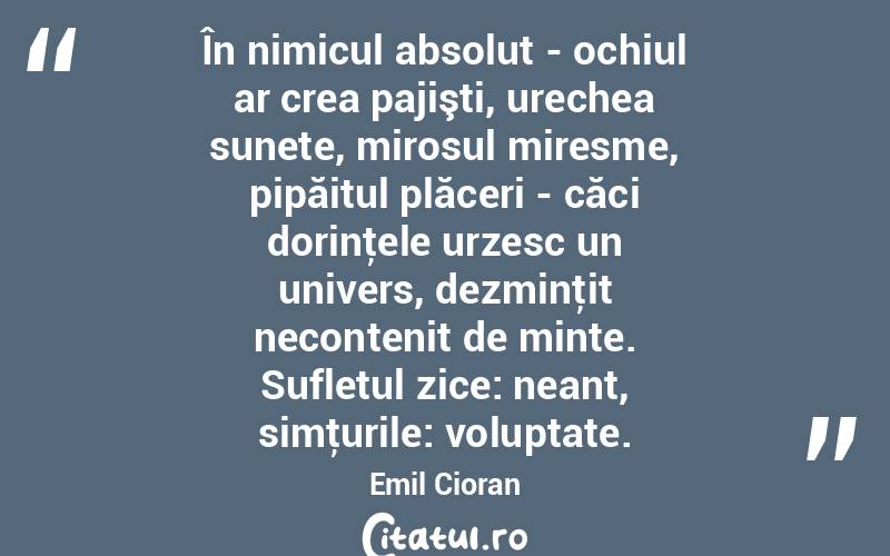 În nimicul absolut - ochiul ar crea pajişti, urechea sunete, mirosul miresme, pipăitul plăceri - căci dorinţele urzesc un univers, dezminţit necontenit de minte. Sufletul zice: neant, simţurile: voluptate. Emil Cioran
