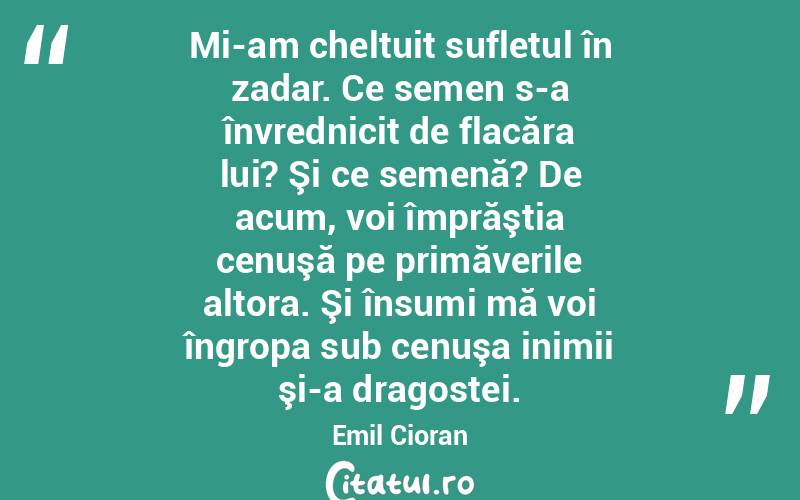 Mi-am cheltuit sufletul în zadar. Ce semen s-a învrednicit de flacăra lui? Şi ce semenă? De acum, voi împrăştia cenuşă pe primăverile altora. Şi însumi mă voi îngropa sub cenuşa inimii şi-a dragostei. Emil Cioran
