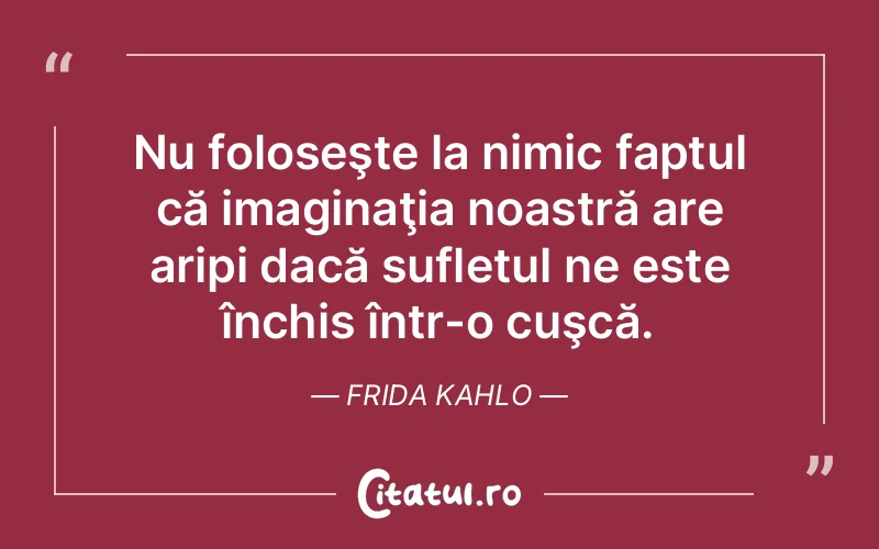 Nu foloseşte la nimic faptul că imaginaţia noastră are aripi dacă sufletul ne este închis într-o cuşcă. Frida Kahlo