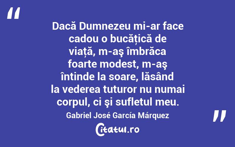 Dacă Dumnezeu mi-ar face cadou o bucăţică de viaţă, m-aş îmbrăca foarte modest, m-aş întinde la soare, lăsând la vederea tuturor nu numai corpul, ci şi sufletul meu. Gabriel José García Márquez
