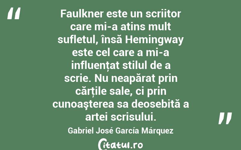 Faulkner este un scriitor care mi-a atins mult sufletul, însă Hemingway este cel care a mi-a influenţat stilul de a scrie. Nu neapărat prin cărţile sale, ci prin cunoaşterea sa deosebită a artei scrisului. Gabriel José García Márquez

