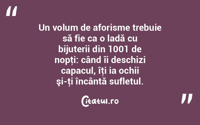  Un volum de aforisme trebuie să fie ca o ladă cu bijuterii din 1001 de nopţi: când îi deschizi capacul, îţi ia ochii şi-ţi încântă sufletul. 
