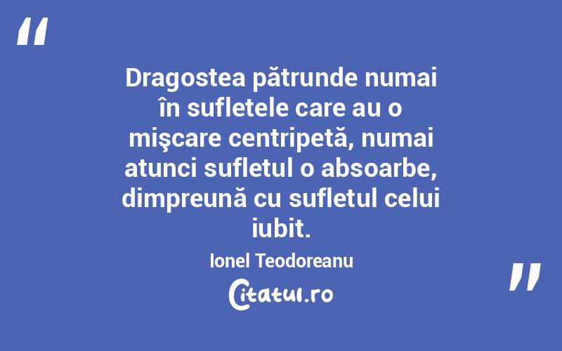 Dragostea pătrunde numai în sufletele care au o mişcare centripetă, numai atunci sufletul o absoarbe, dimpreună cu sufletul celui iubit. Ionel Teodoreanu
