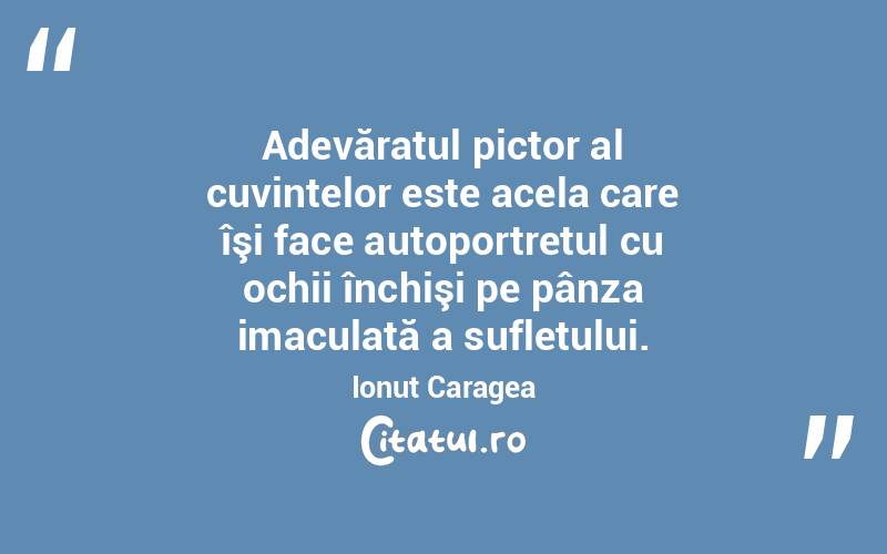 Adevăratul pictor al cuvintelor este acela care îşi face autoportretul cu ochii închişi pe pânza imaculată a sufletului. Ionuț Caragea
