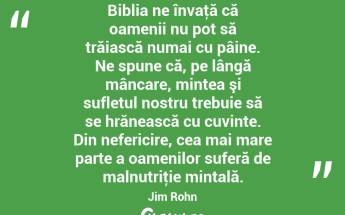 Biblia ne învaţă că oamenii nu pot să trăiască numai cu pâine. Ne spune că, pe lângă mâncare, mintea şi sufletul nostru trebuie să se hrănească cu cuvinte. Din nefericire, cea mai mare parte a oamenilor suferă de malnutriţie mintală. Jim Rohn...