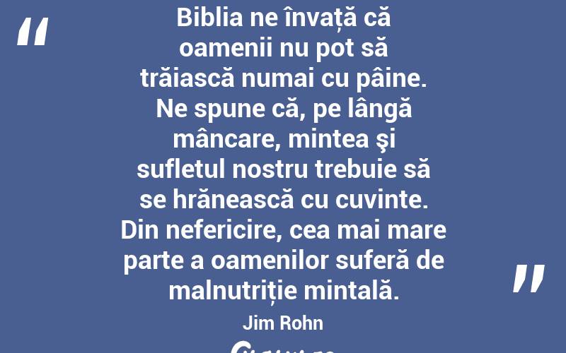 Biblia ne învaţă că oamenii nu pot să trăiască numai cu pâine. Ne spune că, pe lângă mâncare, mintea şi sufletul nostru trebuie să se hrănească cu cuvinte. Din nefericire, cea mai mare parte a oamenilor suferă de malnutriţie mintală. Jim Rohn
