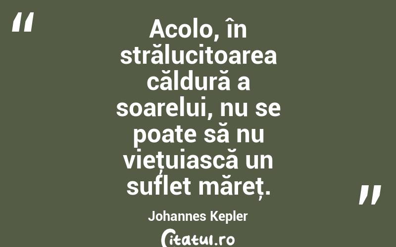 Acolo, în strălucitoarea căldură a soarelui, nu se poate să nu vieţuiască un suflet măreţ. Johannes Kepler
