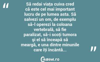  Să redai viaţa cuiva cred că este cel mai important lucru de pe lumea asta. Să salvezi un om, de exemplu să-l operezi la coloana vertebrală, să fie paralizat, să-i scoţi tumora şi el să înceapă să meargă, e una dintre minunile care îţi încântă... ...