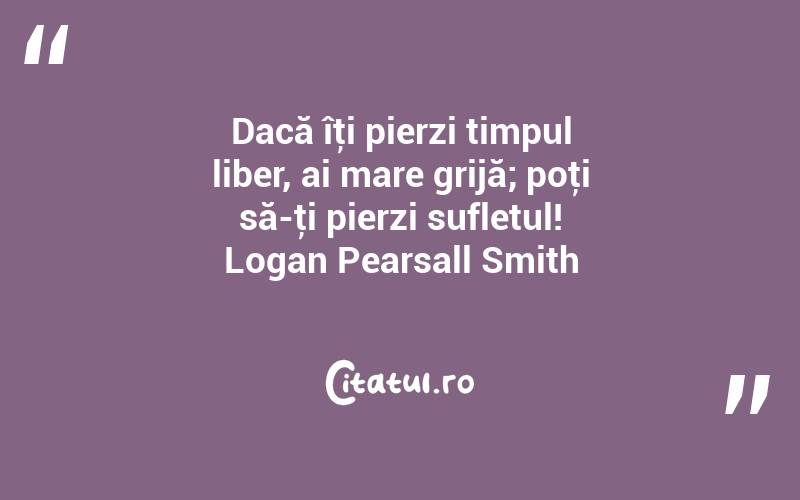 Dacă îţi pierzi timpul liber, ai mare grijă; poţi să-ţi pierzi sufletul! Logan Pearsall Smith
