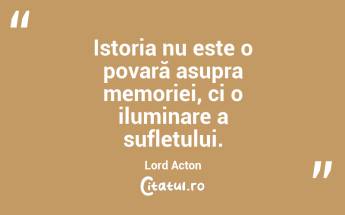 Istoria nu este o povară asupra memoriei, ci o iluminare a sufletului. Lord Acton...