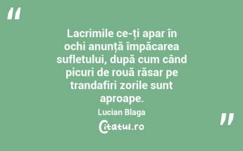  Lacrimile ce-ţi apar în ochi anunţă împăcarea sufletului, după cum când picuri de rouă răsar pe trandafiri zorile sunt aproape. Lucian Blaga...