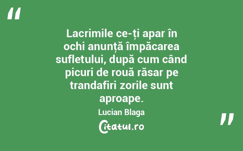  Lacrimile ce-ţi apar în ochi anunţă împăcarea sufletului, după cum când picuri de rouă răsar pe trandafiri zorile sunt aproape. Lucian Blaga
