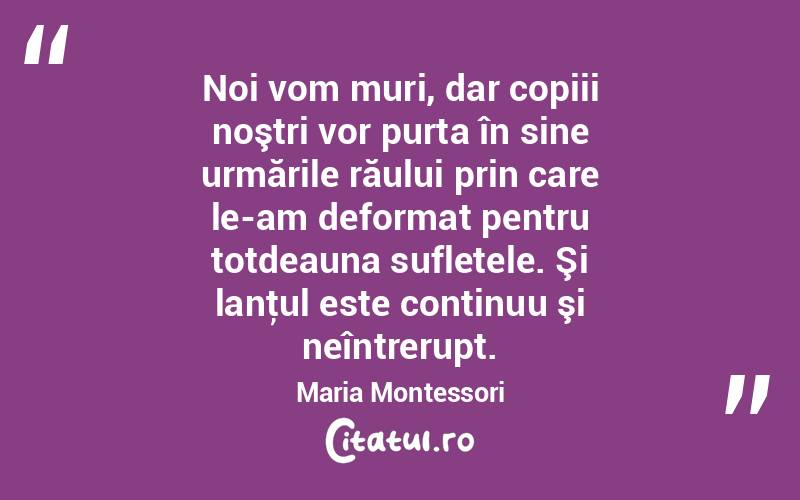  Noi vom muri, dar copiii noştri vor purta în sine urmările răului prin care le-am deformat pentru totdeauna sufletele. Şi lanţul este continuu şi neîntrerupt. Maria Montessori
