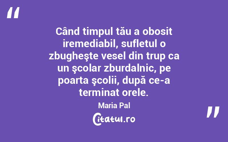 Când timpul tău a obosit iremediabil, sufletul o zbugheşte vesel din trup ca un şcolar zburdalnic, pe poarta şcolii, după ce-a terminat orele. Maria Pal
