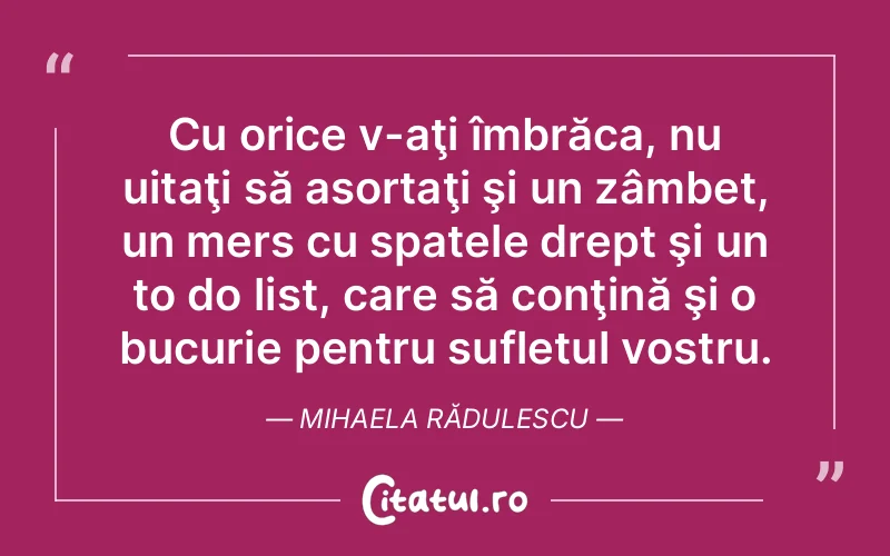 Cu orice v-aţi îmbrăca, nu uitaţi să asortaţi şi un zâmbet, un mers cu spatele drept şi un to do list, care să conţină şi o bucurie pentru sufletul vostru. Mihaela Rădulescu
