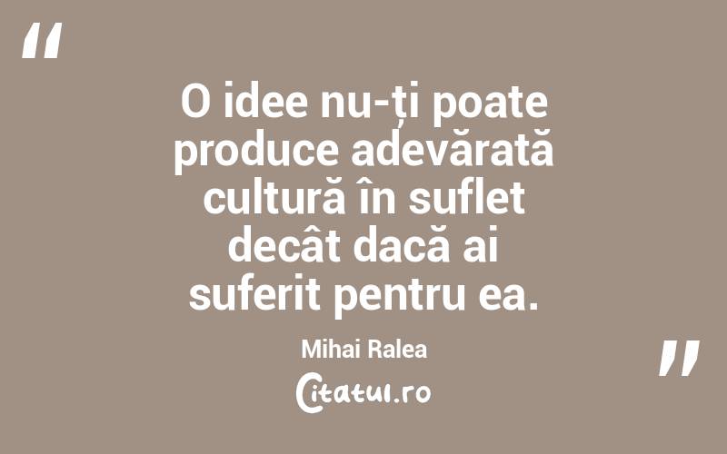  O idee nu-ţi poate produce adevărată cultură în suflet decât dacă ai suferit pentru ea. Mihai Ralea
