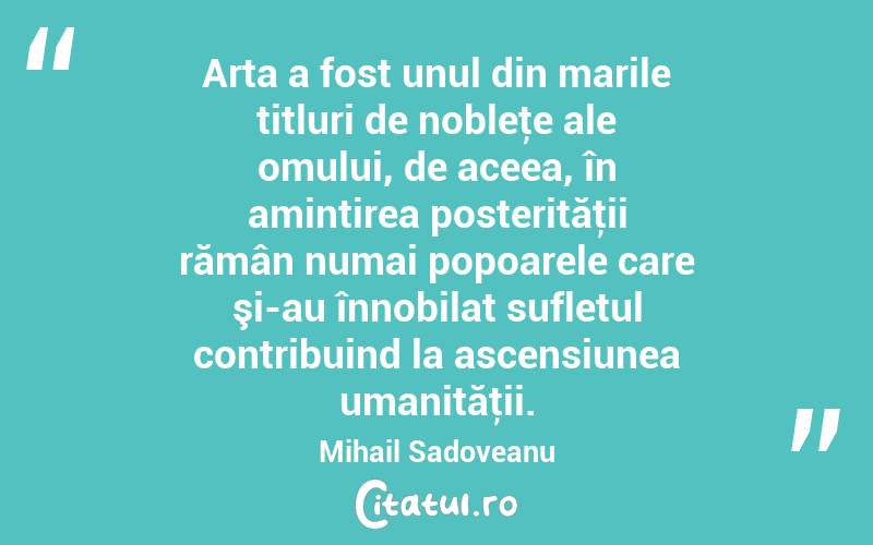 Arta a fost unul din marile titluri de nobleţe ale omului, de aceea, în amintirea posterităţii rămân numai popoarele care şi-au înnobilat sufletul contribuind la ascensiunea umanităţii. Mihail Sadoveanu
