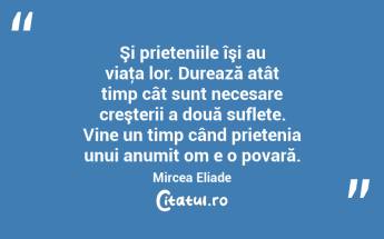  Şi prieteniile îşi au viaţa lor. Durează atât timp cât sunt necesare creşterii a două suflete. Vine un timp când prietenia unui anumit om e o povară. Mircea Eliade...