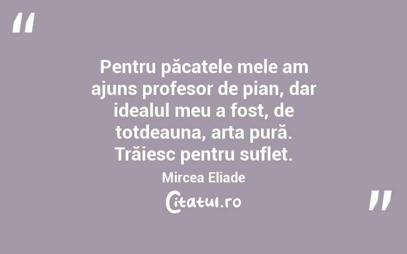   Pentru păcatele mele am ajuns profesor de pian, dar idealul meu a fost, de totdeauna, arta pură. Trăiesc pentru suflet. Mircea Eliade
