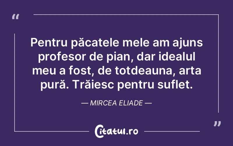 Pentru păcatele mele am ajuns profesor de pian, dar idealul meu a fost, de totdeauna, arta pură. Trăiesc pentru suflet. Mircea Eliade