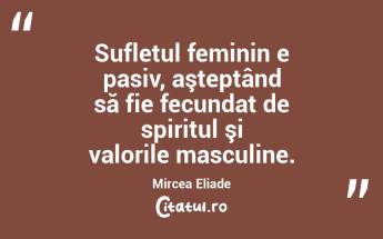 Sufletul feminin e pasiv, aşteptând să fie fecundat de spiritul şi valorile masculine. Mircea Eliade...