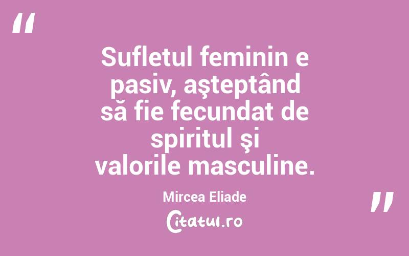 Sufletul feminin e pasiv, aşteptând să fie fecundat de spiritul şi valorile masculine. Mircea Eliade
