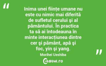   Inima unei fiinţe umane nu este cu nimic mai diferită de sufletul cerului şi al pământului. În practica ta să ai întodeauna în minte interacţiunea dintre cer şi pământ, apă şi foc, yin şi yang. Morihei Ueshiba...