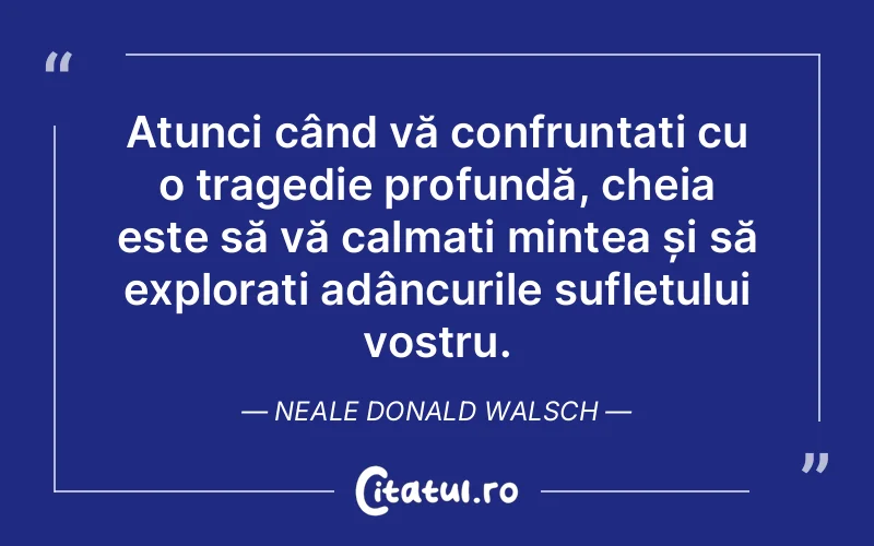 Atunci când vă confruntați cu o tragedie profundă, cheia este să vă calmați mintea și să explorați adâncurile sufletului vostru. Neale Donald Walsch