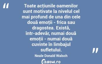 Toate acţiunile oamenilor sunt motivate la nivelul cel mai profund de una din cele două emoţii - frica sau dragostea. Există, într-adevăr, numai două emoţii - numai două cuvinte în limbajul sufletului. Neale Donald Walsch...