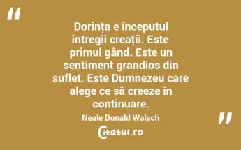  Dorinţa e începutul întregii creaţii. Este primul gând. Este un sentiment grandios din suflet. Este Dumnezeu care alege ce să creeze în continuare. Neale Donald Walsch...