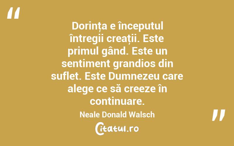  Dorinţa e începutul întregii creaţii. Este primul gând. Este un sentiment grandios din suflet. Este Dumnezeu care alege ce să creeze în continuare. Neale Donald Walsch
