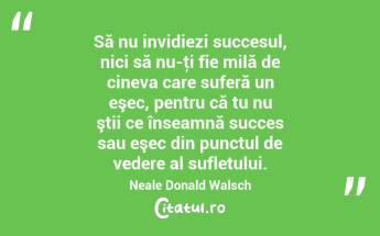  Să nu invidiezi succesul, nici să nu-ţi fie milă de cineva care suferă un eşec, pentru că tu nu ştii ce înseamnă succes sau eşec din punctul de vedere al sufletului. Neale Donald Walsch...