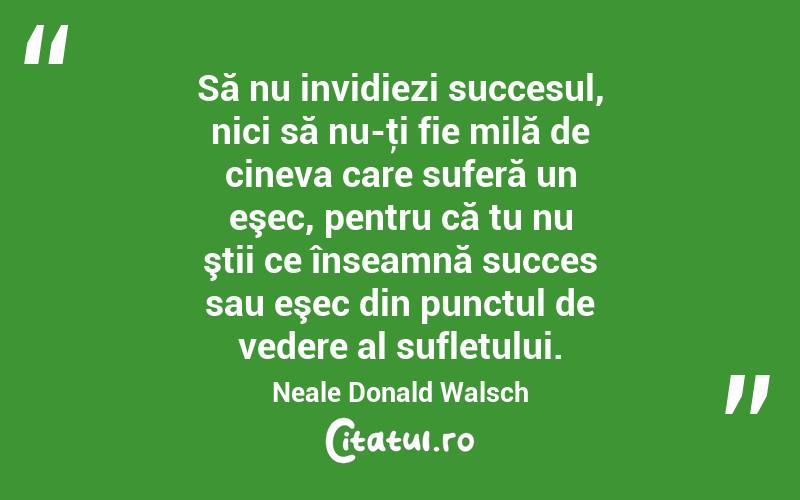  Să nu invidiezi succesul, nici să nu-ţi fie milă de cineva care suferă un eşec, pentru că tu nu ştii ce înseamnă succes sau eşec din punctul de vedere al sufletului. Neale Donald Walsch
