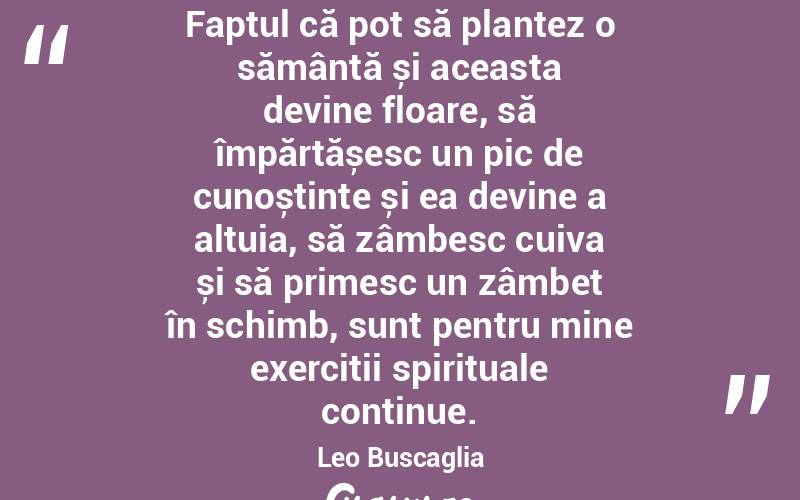 Faptul că pot să plantez o sămânță și aceasta devine floare, să împărtășesc un pic de cunoștințe și ea devine a altuia, să zâmbesc cuiva și să primesc un zâmbet în schimb, sunt pentru mine exerciții spirituale continue. Leo Buscaglia
