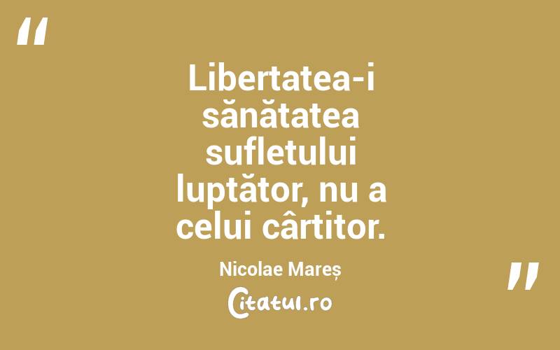 Libertatea-i sănătatea sufletului luptător, nu a celui cârtitor. Nicolae Mareș
