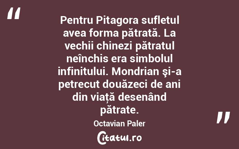 Pentru Pitagora sufletul avea forma pătrată. La vechii chinezi pătratul neînchis era simbolul infinitului. Mondrian şi-a petrecut douăzeci de ani din viaţă desenând pătrate. Octavian Paler
