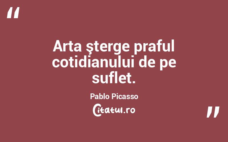 Arta şterge praful cotidianului de pe suflet. Pablo Picasso
