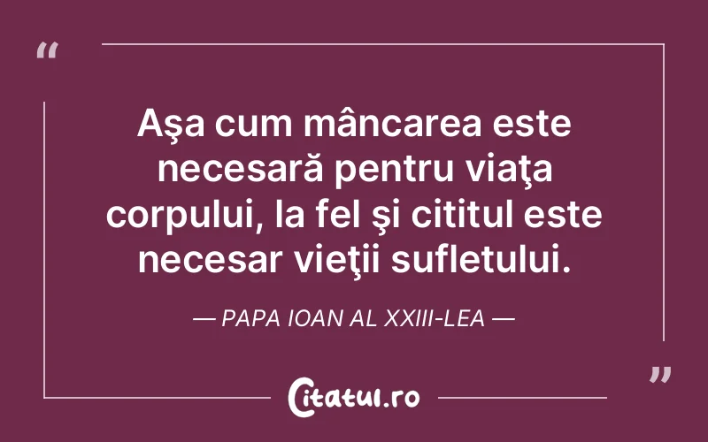 Aşa cum mâncarea este necesară pentru viaţa corpului, la fel şi cititul este necesar vieţii sufletului. Papa Ioan al XXIII-lea