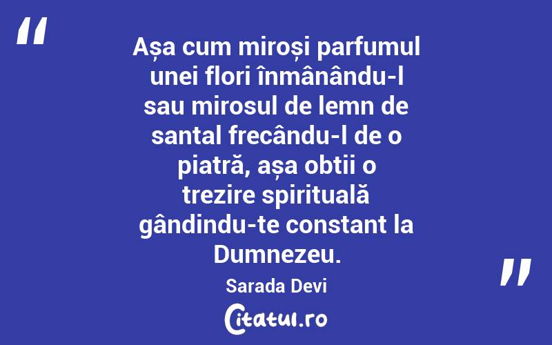  Așa cum miroși parfumul unei flori înmânându-l sau mirosul de lemn de santal frecându-l de o piatră, așa obții o trezire spirituală gândindu-te constant la Dumnezeu. Sarada Devi
