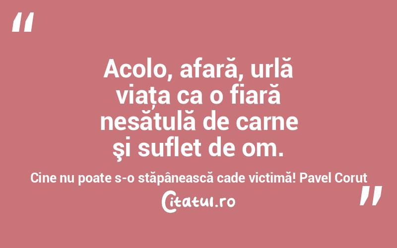  Acolo, afară, urlă viaţa ca o fiară nesătulă de carne şi suflet de om. Cine nu poate s-o stăpânească cade victimă! Pavel Corut
