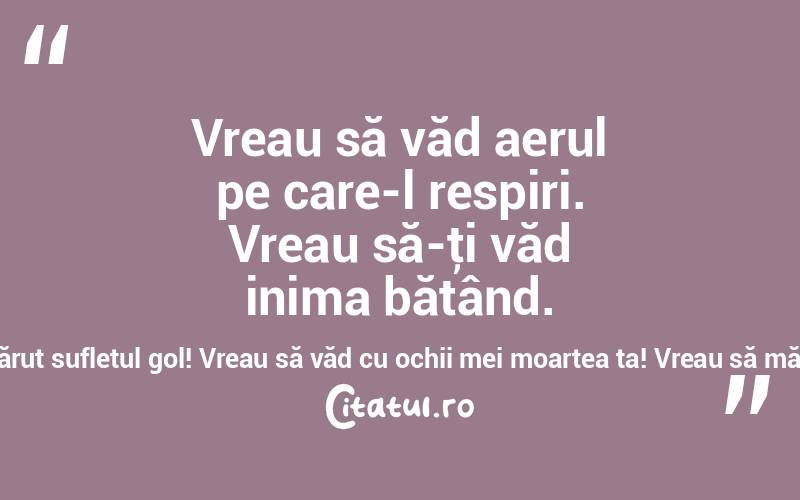   Vreau să văd aerul pe care-l respiri. Vreau să-ţi văd inima bătând. Vreau să-ţi văd sufletul gol, să-ţi sărut sufletul gol! Vreau să văd cu ochii mei moartea ta! Vreau să mă lupt cu ea, s-o rog şi s-o înduplec! 
