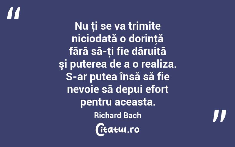 Nu ţi se va trimite niciodată o dorinţă fără să-ţi fie dăruită şi puterea de a o realiza. S-ar putea însă să fie nevoie să depui efort pentru aceasta. Richard Bach
