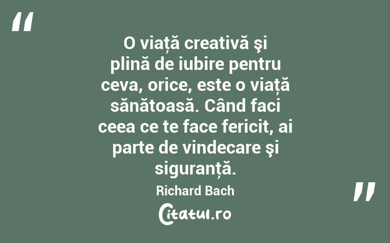 O viaţă creativă şi plină de iubire pentru ceva, orice, este o viaţă sănătoasă. Când faci ceea ce te face fericit, ai parte de vindecare şi siguranţă. Richard Bach
