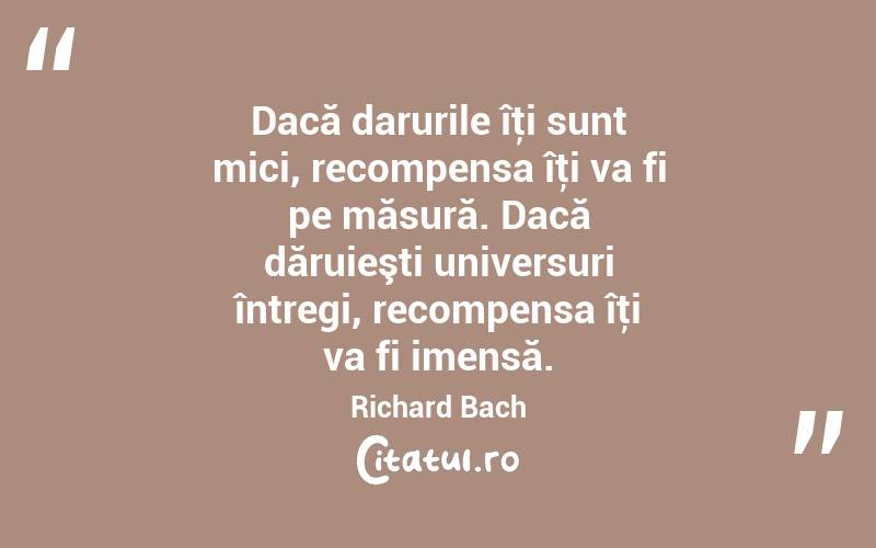 Dacă darurile îţi sunt mici, recompensa îţi va fi pe măsură. Dacă dăruieşti universuri întregi, recompensa îţi va fi imensă. Richard Bach
