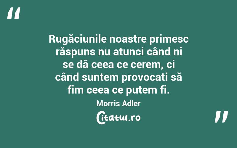 Rugăciunile noastre primesc răspuns nu atunci când ni se dă ceea ce cerem, ci când suntem provocați să fim ceea ce putem fi. Morris Adler
