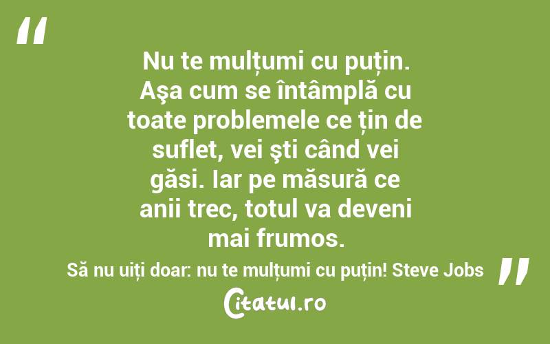 Nu te mulţumi cu puţin. Aşa cum se întâmplă cu toate problemele ce ţin de suflet, vei şti când vei găsi. Iar pe măsură ce anii trec, totul va deveni mai frumos. Să nu uiţi doar: nu te mulţumi cu puţin! Steve Jobs
