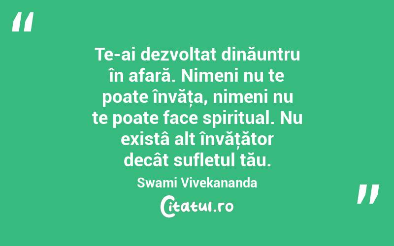  Te-ai dezvoltat dinăuntru în afară. Nimeni nu te poate învăţa, nimeni nu te poate face spiritual. Nu existâ alt învăţător decât sufletul tău. Swami Vivekananda
