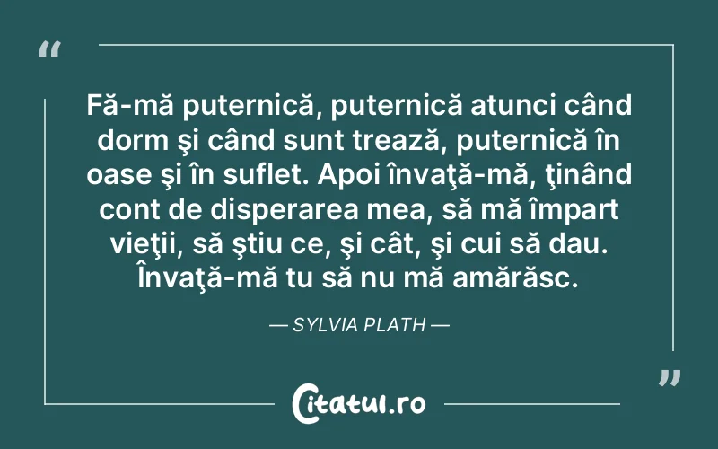 Fă-mă puternică, puternică atunci când dorm şi când sunt trează, puternică în oase şi în suflet. Apoi învaţă-mă, ţinând cont de disperarea mea, să mă împart vieţii, să ştiu ce, şi cât, şi cui să dau. Învaţă-mă tu să nu mă amărăsc. Sylvia Plath